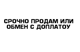 СРОЧНО ПРОДАМ ИЛИ ОБМЕН С ДОПЛАТОУ